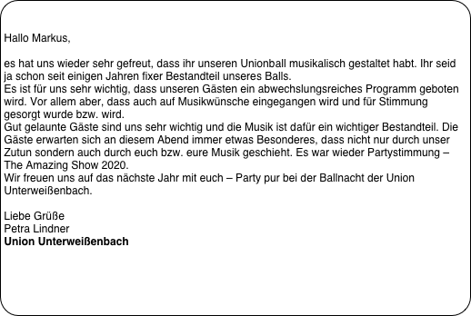 

Hallo Markus,
 
es hat uns wieder sehr gefreut, dass ihr unseren Unionball musikalisch gestaltet habt. Ihr seid ja schon seit einigen Jahren fixer Bestandteil unseres Balls.
Es ist für uns sehr wichtig, dass unseren Gästen ein abwechslungsreiches Programm geboten wird. Vor allem aber, dass auch auf Musikwünsche eingegangen wird und für Stimmung gesorgt wurde bzw. wird.  
Gut gelaunte Gäste sind uns sehr wichtig und die Musik ist dafür ein wichtiger Bestandteil. Die Gäste erwarten sich an diesem Abend immer etwas Besonderes, dass nicht nur durch unser Zutun sondern auch durch euch bzw. eure Musik geschieht. Es war wieder Partystimmung – The Amazing Show 2020.
Wir freuen uns auf das nächste Jahr mit euch – Party pur bei der Ballnacht der Union Unterweißenbach.
 
Liebe Grüße
Petra Lindner
Union Unterweißenbach
