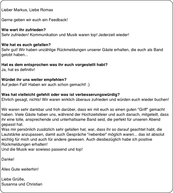 
Lieber Markus, Liebe Romax
 
Gerne geben wir euch ein Feedback!
 
Wie wart ihr zufrieden?
Sehr zufrieden! Kommunikation und Musik waren top! Jederzeit wieder!
 
Wie hat es euch gefallen?
Sehr gut! Wir haben unzählige Rückmeldungen unserer Gäste erhalten, die euch als Band gelobt haben...
 
Hat es dem entsprochen was ihr euch vorgestellt habt? 
Ja, hat es definitiv!
 
Würdet ihr uns weiter empfehlen? 
Auf jeden Fall! Haben wir auch schon gemacht! ;)
 
Was hat vielleicht gefehlt oder was ist verbesserungswürdig? 
Ehrlich gesagt, nichts! Wir waren wirklich überaus zufrieden und würden euch wieder buchen!
 
Wir waren sehr dankbar und froh darüber, dass wir mit euch so einen guten "Griff" gemacht haben. Viele Gäste haben uns, während der Hochzeitsfeier und auch danach, mitgeteilt, dass ihr eine tolle, ansprechende und unterhaltsame Band seid, die perfekt für unseren Abend gepasst hat.
Was mir persönlich zusätzlich sehr gefallen hat, war, dass ihr so darauf geachtet habt, die Lautstärke anzupassen, damit auch Gespräche "nebenbei" möglich waren... das ist absolut wichtig für mich und auch für andere gewesen. Auch diesbezüglich habe ich positive Rückmeldungen erhalten!
Und die Musik war sowieso passend und top!

Danke!
 
Alles Gute weiterhin!
 
Liebe Grüße,
Susanna und Christian
