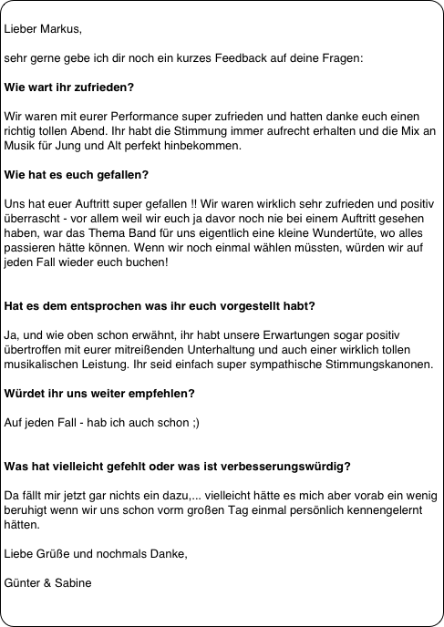
Lieber Markus,
 
sehr gerne gebe ich dir noch ein kurzes Feedback auf deine Fragen:
 
Wie wart ihr zufrieden?
 
Wir waren mit eurer Performance super zufrieden und hatten danke euch einen richtig tollen Abend. Ihr habt die Stimmung immer aufrecht erhalten und die Mix an Musik für Jung und Alt perfekt hinbekommen.
 
Wie hat es euch gefallen?
 
Uns hat euer Auftritt super gefallen !! Wir waren wirklich sehr zufrieden und positiv überrascht - vor allem weil wir euch ja davor noch nie bei einem Auftritt gesehen haben, war das Thema Band für uns eigentlich eine kleine Wundertüte, wo alles passieren hätte können. Wenn wir noch einmal wählen müssten, würden wir auf jeden Fall wieder euch buchen!
 
 
Hat es dem entsprochen was ihr euch vorgestellt habt? 
 
Ja, und wie oben schon erwähnt, ihr habt unsere Erwartungen sogar positiv übertroffen mit eurer mitreißenden Unterhaltung und auch einer wirklich tollen musikalischen Leistung. Ihr seid einfach super sympathische Stimmungskanonen.
 
Würdet ihr uns weiter empfehlen? 
 
Auf jeden Fall - hab ich auch schon ;)
 
 
Was hat vielleicht gefehlt oder was ist verbesserungswürdig? 
 
Da fällt mir jetzt gar nichts ein dazu,... vielleicht hätte es mich aber vorab ein wenig beruhigt wenn wir uns schon vorm großen Tag einmal persönlich kennengelernt hätten.
 
Liebe Grüße und nochmals Danke,
 
Günter & Sabine
